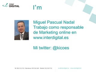 I’m
Miguel Pascual Nadal
Trabajo como responsable
de Marketing online en
www.interdigital.es
Mi twitter: @kicoes
 