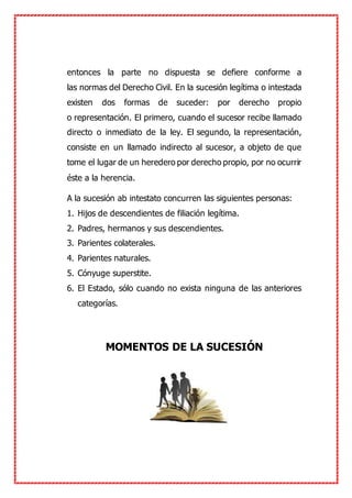 entonces la parte no dispuesta se defiere conforme a
las normas del Derecho Civil. En la sucesión legítima o intestada
existen dos formas de suceder: por derecho propio
o representación. El primero, cuando el sucesor recibe llamado
directo o inmediato de la ley. El segundo, la representación,
consiste en un llamado indirecto al sucesor, a objeto de que
tome el lugar de un heredero por derecho propio, por no ocurrir
éste a la herencia.
A la sucesión ab intestato concurren las siguientes personas:
1. Hijos de descendientes de filiación legítima.
2. Padres, hermanos y sus descendientes.
3. Parientes colaterales.
4. Parientes naturales.
5. Cónyuge superstite.
6. El Estado, sólo cuando no exista ninguna de las anteriores
categorías.
MOMENTOS DE LA SUCESIÓN
 