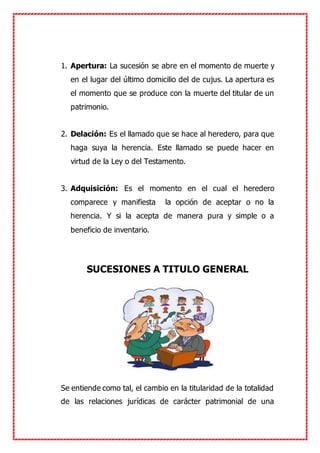 1. Apertura: La sucesión se abre en el momento de muerte y
en el lugar del último domicilio del de cujus. La apertura es
el momento que se produce con la muerte del titular de un
patrimonio.
2. Delación: Es el llamado que se hace al heredero, para que
haga suya la herencia. Este llamado se puede hacer en
virtud de la Ley o del Testamento.
3. Adquisición: Es el momento en el cual el heredero
comparece y manifiesta la opción de aceptar o no la
herencia. Y si la acepta de manera pura y simple o a
beneficio de inventario.
SUCESIONES A TITULO GENERAL
Se entiende como tal, el cambio en la titularidad de la totalidad
de las relaciones jurídicas de carácter patrimonial de una
 