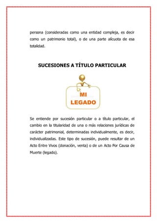 persona (consideradas como una entidad compleja, es decir
como un patrimonio total), o de una parte alícuota de esa
totalidad.
SUCESIONES A TÍTULO PARTICULAR
Se entiende por sucesión particular o a título particular, el
cambio en la titularidad de una o más relaciones jurídicas de
carácter patrimonial, determinadas individualmente, es decir,
individualizadas. Este tipo de sucesión, puede resultar de un
Acto Entre Vivos (donación, venta) o de un Acto Por Causa de
Muerte (legado).
 