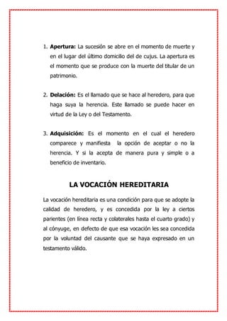 1. Apertura: La sucesión se abre en el momento de muerte y
en el lugar del último domicilio del de cujus. La apertura es
el momento que se produce con la muerte del titular de un
patrimonio.
2. Delación: Es el llamado que se hace al heredero, para que
haga suya la herencia. Este llamado se puede hacer en
virtud de la Ley o del Testamento.
3. Adquisición: Es el momento en el cual el heredero
comparece y manifiesta la opción de aceptar o no la
herencia. Y si la acepta de manera pura y simple o a
beneficio de inventario.
LA VOCACIÓN HEREDITARIA
La vocación hereditaria es una condición para que se adopte la
calidad de heredero, y es concedida por la ley a ciertos
parientes (en línea recta y colaterales hasta el cuarto grado) y
al cónyuge, en defecto de que esa vocación les sea concedida
por la voluntad del causante que se haya expresado en un
testamento válido.
 
