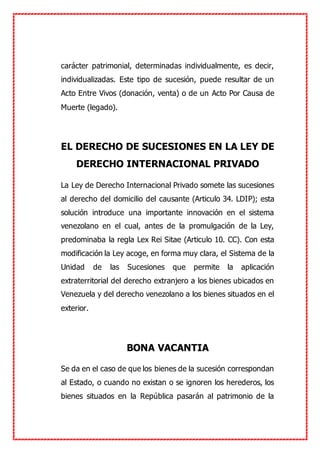 carácter patrimonial, determinadas individualmente, es decir,
individualizadas. Este tipo de sucesión, puede resultar de un
Acto Entre Vivos (donación, venta) o de un Acto Por Causa de
Muerte (legado).
EL DERECHO DE SUCESIONES EN LA LEY DE
DERECHO INTERNACIONAL PRIVADO
La Ley de Derecho Internacional Privado somete las sucesiones
al derecho del domicilio del causante (Articulo 34. LDIP); esta
solución introduce una importante innovación en el sistema
venezolano en el cual, antes de la promulgación de la Ley,
predominaba la regla Lex Rei Sitae (Articulo 10. CC). Con esta
modificación la Ley acoge, en forma muy clara, el Sistema de la
Unidad de las Sucesiones que permite la aplicación
extraterritorial del derecho extranjero a los bienes ubicados en
Venezuela y del derecho venezolano a los bienes situados en el
exterior.
BONA VACANTIA
Se da en el caso de que los bienes de la sucesión correspondan
al Estado, o cuando no existan o se ignoren los herederos, los
bienes situados en la República pasarán al patrimonio de la
 
