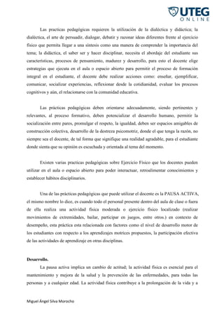 Miguel Ángel Silva Morocho
Las practicas pedagógicas requieren la utilización de la dialéctica y didáctica; la
dialéctica, el arte de persuadir, dialogar, debatir y razonar ideas diferentes frente al ejercicio
físico que permita llegar a una síntesis como una manera de comprender la importancia del
tema; la didáctica, el saber ser y hacer disciplinar, necesita el abordaje del estudiante sus
características, procesos de pensamiento, madurez y desarrollo, para esto el docente elige
estrategias que ejecuta en el aula o espacio abierto para permitir el proceso de formación
integral en el estudiante, el docente debe realizar acciones como: enseñar, ejemplificar,
comunicar, socializar experiencias, reflexionar desde la cotidianidad, evaluar los procesos
cognitivos y aún, el relacionarse con la comunidad educativa.
Las prácticas pedagógicas deben orientarse adecuadamente, siendo pertinentes y
relevantes, al proceso formativo, deben potencializar el desarrollo humano, permitir la
socialización entre pares, promulgar el respeto, la igualdad, deben ser espacios amigables de
construcción colectiva, desarrollo de la destreza psicomotriz, donde el que tenga la razón, no
siempre sea el docente, de tal forma que signifique una realidad agradable, para el estudiante
donde sienta que su opinión es escuchada y orientada al tema del momento.
Existen varias practicas pedagógicas sobre Ejercicio Físico que los docentes pueden
utilizar en el aula o espacio abierto para poder interactuar, retroalimentar conocimientos y
establecer hábitos disciplinarios.
Una de las prácticas pedagógicas que puede utilizar el docente es la PAUSA ACTIVA,
el mismo nombre lo dice, es cuando todo el personal presente dentro del aula de clase o fuera
de ella realiza una actividad física moderada o ejercicio físico localizado (realizar
movimientos de extremidades, bailar, participar en juegos, entre otros.) en contexto de
desempeño, esta práctica esta relacionada con factores como el nivel de desarrollo motor de
los estudiantes con respecto a los aprendizajes motrices propuestos, la participación efectiva
de las actividades de aprendizaje en otras disciplinas.
Desarrollo.
La pausa activa implica un cambio de actitud; la actividad física es esencial para el
mantenimiento y mejora de la salud y la prevención de las enfermedades, para todas las
personas y a cualquier edad. La actividad física contribuye a la prolongación de la vida y a
 