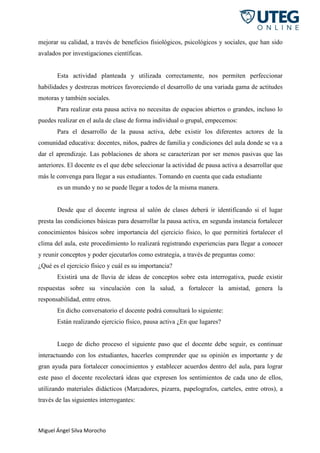 Miguel Ángel Silva Morocho
mejorar su calidad, a través de beneficios fisiológicos, psicológicos y sociales, que han sido
avalados por investigaciones científicas.
Esta actividad planteada y utilizada correctamente, nos permiten perfeccionar
habilidades y destrezas motrices favoreciendo el desarrollo de una variada gama de actitudes
motoras y también sociales.
Para realizar esta pausa activa no necesitas de espacios abiertos o grandes, incluso lo
puedes realizar en el aula de clase de forma individual o grupal, empecemos:
Para el desarrollo de la pausa activa, debe existir los diferentes actores de la
comunidad educativa: docentes, niños, padres de familia y condiciones del aula donde se va a
dar el aprendizaje. Las poblaciones de ahora se caracterizan por ser menos pasivas que las
anteriores. El docente es el que debe seleccionar la actividad de pausa activa a desarrollar que
más le convenga para llegar a sus estudiantes. Tomando en cuenta que cada estudiante
es un mundo y no se puede llegar a todos de la misma manera.
Desde que el docente ingresa al salón de clases deberá ir identificando si el lugar
presta las condiciones básicas para desarrollar la pausa activa, en segunda instancia fortalecer
conocimientos básicos sobre importancia del ejercicio físico, lo que permitirá fortalecer el
clima del aula, este procedimiento lo realizará registrando experiencias para llegar a conocer
y reunir conceptos y poder ejecutarlos como estrategia, a través de preguntas como:
¿Qué es el ejercicio físico y cuál es su importancia?
Existirá una de lluvia de ideas de conceptos sobre esta interrogativa, puede existir
respuestas sobre su vinculación con la salud, a fortalecer la amistad, genera la
responsabilidad, entre otros.
En dicho conversatorio el docente podrá consultará lo siguiente:
Están realizando ejercicio físico, pausa activa ¿En que lugares?
Luego de dicho proceso el siguiente paso que el docente debe seguir, es continuar
interactuando con los estudiantes, hacerles comprender que su opinión es importante y de
gran ayuda para fortalecer conocimientos y establecer acuerdos dentro del aula, para lograr
este paso el docente recolectará ideas que expresen los sentimientos de cada uno de ellos,
utilizando materiales didácticos (Marcadores, pizarra, papelografos, carteles, entre otros), a
través de las siguientes interrogantes:
 