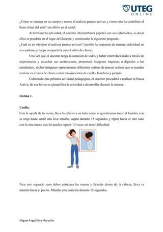 Miguel Ángel Silva Morocho
¿Cómo se sienten en su cuerpo y mente al realizar pausas activas y como esto ha contribuir al
buen clima del aula? escribirlo en el cartel.
Al terminar la actividad, el docente intercambiará papeles con sus estudiantes, es decir
ellos se pondrán en el lugar del docente y contestarán la siguiente pregunta:
¿Cuál es mi objetivo al realizar pausas activas? (escribir la respuesta de manera individual en
su cuaderno y luego compartirla con el salón de clases).
Una vez que el docente tenga la atención de todos y haber interrelacionado a través de
experiencias y escuchar sus sentimientos, presentará imágenes impresas o digitales a los
estudiantes, dichas imágenes representarán diferentes rutinas de pausas activas que se pueden
realizar en el aula de clases como: movimientos de cuello, hombros y piernas.
Culminada esta primera actividad pedagógica, el docente procederá a realizar la Pausa
Activa, de esa forma se ejemplifica la actividad a desarrollar durante la misma:
Rutina 1.
Cuello.
Con la ayuda de tu mano, lleva la cabeza a un lado como si quisiéramos tocar el hombre con
la oreja hasta sentir una leve tensión, sujeta durante 15 segundos y repite hacia el otro lado
con la otra mano, esto lo puedes repetir 10 veces sin tener dificultad.
Para este segundo paso debes entrelaza las manos y llévalas detrás de la cabeza, lleva tu
mentón hacia el pecho. Mantén esta posición durante 15 segundos.
 