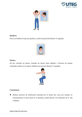 Miguel Ángel Silva Morocho
Hombros.
Eleva los hombros lo que mas puedas y sostén esta posición durante 15 segundos.
Piernas.
De pie, extiende tus brazos, extiende tus brazos hacia adelante y flexiona las piernas
simulando sentarte en el espacio. Mantén esta posición durante 15 segundos.
Conclusiones.
 Realizar ejercicio de tonificación muscular por lo menos dos veces por semana, no
necesariamente es hacer pesas en el gimnasio, puede hacerse con elementos de la vida
cotidiana.
 