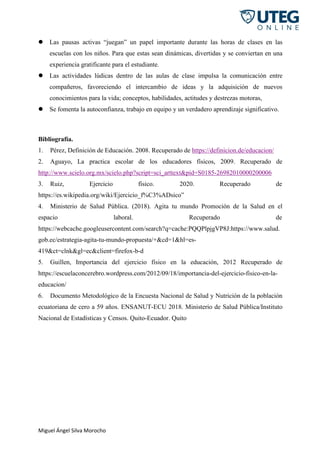 Miguel Ángel Silva Morocho
 Las pausas activas “juegan” un papel importante durante las horas de clases en las
escuelas con los niños. Para que estas sean dinámicas, divertidas y se conviertan en una
experiencia gratificante para el estudiante.
 Las actividades lúdicas dentro de las aulas de clase impulsa la comunicación entre
compañeros, favoreciendo el intercambio de ideas y la adquisición de nuevos
conocimientos para la vida; conceptos, habilidades, actitudes y destrezas motoras,
 Se fomenta la autoconfianza, trabajo en equipo y un verdadero aprendizaje significativo.
Bibliografía.
1. Pérez, Definición de Educación. 2008. Recuperado de https://definicion.de/educacion/
2. Aguayo, La practica escolar de los educadores físicos, 2009. Recuperado de
http://www.scielo.org.mx/scielo.php?script=sci_arttext&pid=S0185-26982010000200006
3. Ruiz, Ejercicio físico. 2020. Recuperado de
https://es.wikipedia.org/wiki/Ejercicio_f%C3%ADsico”
4. Ministerio de Salud Pública. (2018). Agita tu mundo Promoción de la Salud en el
espacio laboral. Recuperado de
https://webcache.googleusercontent.com/search?q=cache:PQQPlpjgVP8J:https://www.salud.
gob.ec/estrategia-agita-tu-mundo-propuesta/+&cd=1&hl=es-
419&ct=clnk&gl=ec&client=firefox-b-d
5. Guillen, Importancia del ejercicio físico en la educación, 2012 Recuperado de
https://escuelaconcerebro.wordpress.com/2012/09/18/importancia-del-ejercicio-fisico-en-la-
educacion/
6. Documento Metodológico de la Encuesta Nacional de Salud y Nutrición de la población
ecuatoriana de cero a 59 años. ENSANUT-ECU 2018. Ministerio de Salud Pública/Instituto
Nacional de Estadísticas y Censos. Quito-Ecuador. Quito
 