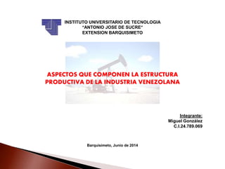 INSTITUTO UNIVERSITARIO DE TECNOLOGIA
“ANTONIO JOSE DE SUCRE”
EXTENSION BARQUISIMETO
ASPECTOS QUE COMPONEN LA ESTRUCTURA
PRODUCTIVA DE LA INDUSTRIA VENEZOLANA
Integrante:
Miguel González
C.I.24.789.069
Barquisimeto, Junio de 2014
 