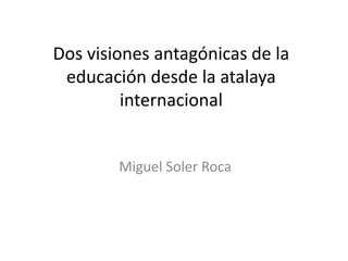 Dos visiones antagónicas de la
 educación desde la atalaya
         internacional


        Miguel Soler Roca
 