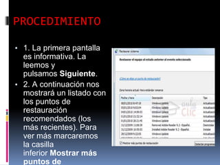 PROCEDIMIENTO
▪ 1. La primera pantalla
es informativa. La
leemos y
pulsamos Siguiente.
▪ 2. A continuación nos
mostrará un listado con
los puntos de
restauración
recomendados (los
más recientes). Para
ver más marcaremos
la casilla
inferior Mostrar más
puntos de
 
