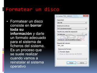 Formatear un disco
▪ Formatear un disco
consiste en borrar
toda su
información y darle
un formato adecuado
para el sistema de
ficheros del sistema.
Es un proceso que
se suele realizar
cuando vamos a
reinstalar el sistema
operativo
 