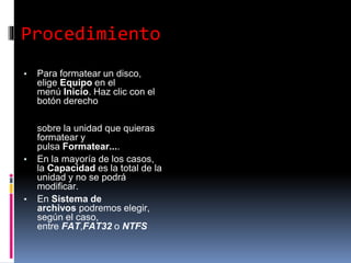 Procedimiento
▪ Para formatear un disco,
elige Equipo en el
menú Inicio. Haz clic con el
botón derecho
sobre la unidad que quieras
formatear y
pulsa Formatear....
▪ En la mayoría de los casos,
la Capacidad es la total de la
unidad y no se podrá
modificar.
▪ En Sistema de
archivos podremos elegir,
según el caso,
entre FAT,FAT32 o NTFS
 