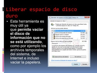 Liberar espacio de disco
duro
▪ Esta herramienta es
muy útil ya
que permite vaciar
el disco de
información que no
se está utilizando,
como por ejemplo los
archivos temporales
del sistema, de
Internet e incluso
vaciar la papelera.
 