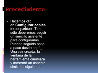 Procedimiento
▪ Hacemos clic
en Configurar copias
de seguridad. Tan
sólo deberemos seguir
un sencillo asistente
para configurarlas.
Puedes seguirlo paso
a paso desde aquí .
Una vez creada, la
ventana de la
herramienta cambiará
y mostrará un aspecto
similar al siguiente:
 