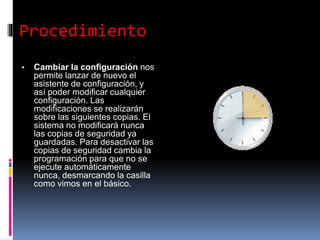 Procedimiento
▪ Cambiar la configuración nos
permite lanzar de nuevo el
asistente de configuración, y
así poder modificar cualquier
configuración. Las
modificaciones se realizarán
sobre las siguientes copias. El
sistema no modificará nunca
las copias de seguridad ya
guardadas. Para desactivar las
copias de seguridad cambia la
programación para que no se
ejecute automáticamente
nunca, desmarcando la casilla
como vimos en el básico.
 