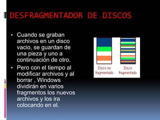 DESFRAGMENTADOR DE DISCOS
▪ Cuando se graban
archivos en un disco
vacio, se guardan de
una pieza y uno a
continuación de otro.
▪ Pero con el tiempo al
modificar archivos y al
borrar , Windows
dividirán en varios
fragmentos los nuevos
archivos y los ira
colocando en el.
 