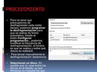 PROCEDIMIENTO
▪ Para no tener que
preocuparnos de
desfragmentar cada cierto
tiempo, podemos programar
la desfragmentación para
que se realice de forma
automática. Desde el
botón Configurar
programación... podemos
modificar la frecuencia de
desfragmentación, el horario
en que se realiza y sobre qué
discos se realizará.
▪ Para lanzar manualmente la
desfragmentación deberemos:
▪ Seleccionar un disco. Es
posible que no veas todos tus
discos en el listado, ya que
Windows no muestra los que
 
