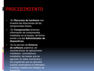 PROCEDIMIENTO
▪ En Recursos de hardware nos
muestra las direcciones de los
componentes físicos.
▪ En Componentes tenemos
información de componentes
instalados en el equipo, de forma
similar a la del Administrador de
dispositivos.
▪ En la sección de Entorno
de software podemos ver
características de aplicaciones
instaladas, controladores
instalados, las tareas que se
ejecutan en estos momentos y
los programas que se ejecutan
cuando arrancamos el ordenador,
e incluso muestra los trabajos de
 