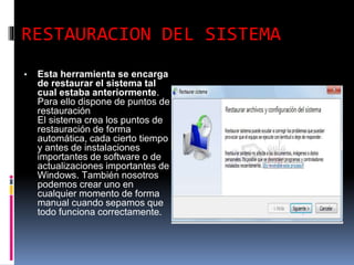 RESTAURACION DEL SISTEMA
▪ Esta herramienta se encarga
de restaurar el sistema tal
cual estaba anteriormente.
Para ello dispone de puntos de
restauración
El sistema crea los puntos de
restauración de forma
automática, cada cierto tiempo
y antes de instalaciones
importantes de software o de
actualizaciones importantes de
Windows. También nosotros
podemos crear uno en
cualquier momento de forma
manual cuando sepamos que
todo funciona correctamente.
 