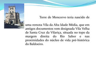 História do Concelho.............................................................................................................................................................................             Torre de Moncorvo teria nascido de uma remota Vila da Alta Idade Média, que em antigos documentos vem designada Vila Velha de Santa Cruz da Vilariça, situada no topo da margem direita do Rio Sabor e nas proximidades do núcleo de vida pré-histórica do Baldoeiro.                                                                                                                                                                       .