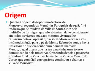 OrigemQuanto à origem do topónimo de Torre de Moncorvo, segundo as Memórias Paroquiais de 1978, " hé tradição que se mudava da Villa de Santa Cruz pela multidão de formigas, que não só faziam dano considerável em todos os viveres, mas aos mesmos viventes lhe causavam notável opressão, e resolvendo-se a evitar estes incómodos forão para o pé do Monte Reboredo aonde havia uns casais de que era senhor um homem chamado Mendo, o qual dizem que na sua casa tinha uma torre e domesticando nela um corvo. Crescendo depois a povoação e tendo o foral de Villa lhe chamarão de Villa de Mendo do Corvo, que com fácil corrupção se continuou a chamar a Villa de Moncorvo".