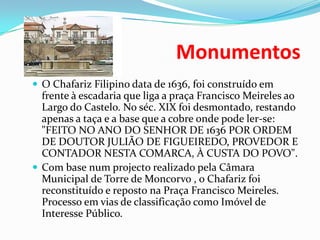                                 MonumentosO Chafariz Filipino data de 1636, foi construído em frente à escadaria que liga a praça Francisco Meireles ao Largo do Castelo. No séc. XIX foi desmontado, restando apenas a taça e a base que a cobre onde pode ler-se: "FEITO NO ANO DO SENHOR DE 1636 POR ORDEM DE DOUTOR JULIÃO DE FIGUEIREDO, PROVEDOR E CONTADOR NESTA COMARCA, À CUSTA DO POVO".Com base num projecto realizado pela Câmara Municipal de Torre de Moncorvo , o Chafariz foi reconstituído e reposto na Praça Francisco Meireles.Processo em vias de classificação como Imóvel de Interesse Público.