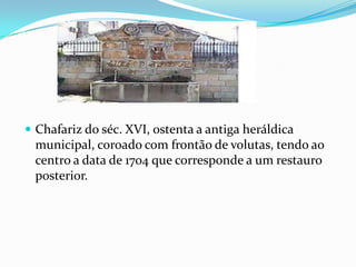 Chafariz do séc. XVI, ostenta a antiga heráldica municipal, coroado com frontão de volutas, tendo ao centro a data de 1704 que corresponde a um restauro posterior.