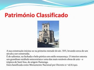 Património ClassificadoA sua construção iniciou-se na primeira metade do séc. XVI, levando cerca de um século a ser construída.É de salientar, na fachada o belo pórtico em estilo renascença. O interior ostenta um grandioso retábulo setecentista e uma das mais notáveis obras de arte - o tríptico de Sant'Ana, de origem flamenga.Está classificada como Monumento Nacional por Decreto n.º 16/6/1910.
