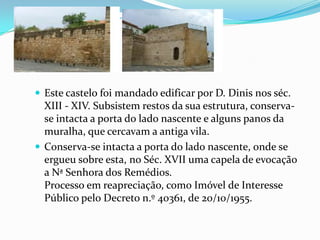 Este castelo foi mandado edificar por D. Dinis nos séc. XIII - XIV. Subsistem restos da sua estrutura, conserva-se intacta a porta do lado nascente e alguns panos da muralha, que cercavam a antiga vila.Conserva-se intacta a porta do lado nascente, onde se ergueu sobre esta, no Séc. XVII uma capela de evocação a Nª Senhora dos Remédios.Processo em reapreciação, como Imóvel de Interesse Público pelo Decreto n.º 40361, de 20/10/1955.
