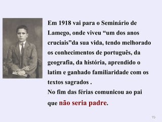 Em 1918 vai para o Seminário de Lamego, onde viveu “um dos anos cruciais”da sua vida, tendo melhorado os conhecimentos de português, da geografia, da história, aprendido o latim e ganhado familiaridade com os textos sagrados . No fim das férias comunicou ao pai que  não seria padre . 