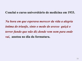Conclui o curso universitário de medicina em 1933. Na hora em que esperava merecer da vida a alegria íntima do triunfo, s into o medo do avesso  quiçá o terror fundo que não diz donde vem nem para onde vai ,  anotou no dia da formatura.  . 