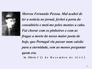 Morreu Fernando Pessoa. Mal acabei de ler a notícia no jornal, fechei a porta do consultório e meti-me pelos montes a cabo. Fui chorar com os pinheiros e com as fragas a morte do nosso maior poeta de hoje, que Portugal viu passar num caixão para a eternidade, sem ao menos perguntar quem era.   In  Diário I   (3 de Dezembro de 1935)   