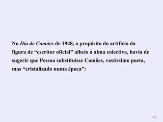 No  Dia de Camões  de 1948, a propósito do artifício da figura de “escritor oficial” alheio à alma colectiva, havia de sugerir que Pessoa substituísse Camões, vastíssimo poeta, mas “cristalizado numa época”:  