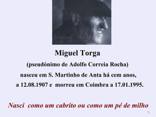 Miguel Torga   (pseudónimo de Adolfo Correia Rocha)  nasceu em S. Martinho de Anta há cem anos, a 12.08.1907 e  morreu em Coimbra a 17.01.1995. Nasci  como um cabrito ou como um pé de milho 