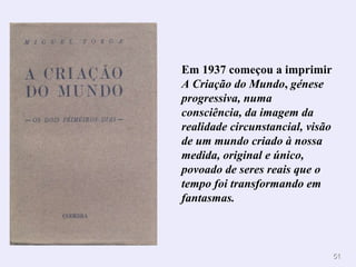 Em 1937 começou a imprimir  A Criação do Mundo ,  génese progressiva, numa consciência, da imagem da realidade circunstancial, visão de um mundo criado à nossa medida, original e único, povoado de seres reais que o tempo foi transformando em fantasmas. 