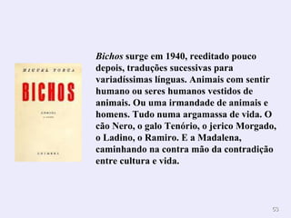 Bichos  surge em 1940, reeditado pouco depois, traduções sucessivas para variadíssimas línguas. Animais com sentir humano ou seres humanos vestidos de animais. Ou uma irmandade de animais e homens. Tudo numa argamassa de vida. O cão Nero, o galo Tenório, o jerico Morgado, o Ladino, o Ramiro. E a Madalena, caminhando na contra mão da contradição entre cultura e vida. 