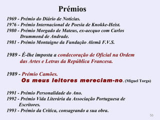 Prémios        1969 - Prémio do Diário de Notícias.  1976 - Prémio Internacional de Poesia de Knokke-Heist.  1980 - Prémio Morgado de Mateus, ex-aecquo com Carlos    Drummond de Andrade.  1981 - Prémio Montaigne da Fundação Alemã F.V.S. 1989 -   É-lhe imposta a  condecoração de Oficial na Ordem   das Artes e Letras da República Francesa. 1989 -  Prémio Camões.   Os meus leitores mereciam-no . (Miguel Torga) 1991 - Prémio Personalidade do Ano.  1992 - Prémio Vida Literária da Associação Portuguesa de   Escritores.  1993 - Prémio da Crítica, consagrando a sua obra . 