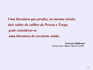 Uma literatura que produz, no mesmo século, dois vultos do calibre de Pessoa e Torga,  pode considerar-se uma literatura de excelente saúde . Torrente Ballester In Entrevista a Miguel Viqueira em 1986   