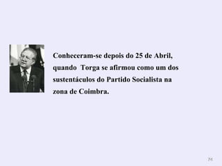 Conheceram-se depois do 25 de Abril, quando  Torga se afirmou como um dos sustentáculos do Partido Socialista na zona de Coimbra. 