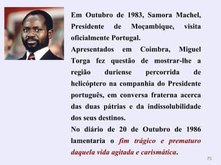 Em Outubro de 1983, Samora Machel, Presidente de Moçambique, visita oficialmente Portugal. Apresentados em Coimbra, Miguel Torga fez questão de mostrar-lhe a região duriense percorrida de helicóptero na companhia do Presidente português, em conversa fraterna acerca das duas pátrias e da indissolubilidade dos seus destinos. No diário de 20 de Outubro de 1986 lamentaria o  fim trágico e prematuro daquela vida agitada e carismática . 