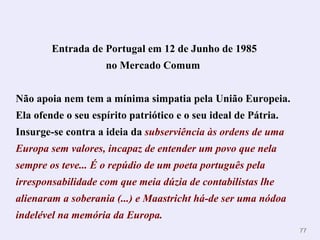 Entrada de Portugal em 12 de Junho de 1985 no Mercado Comum   Não apoia nem tem a mínima simpatia pela União Europeia. Ela ofende o seu espírito patriótico e o seu ideal de Pátria.  Insurge-se contra a ideia da   subserviência às ordens de uma Europa sem valores, incapaz de entender um povo que nela sempre os teve...  É o repúdio de um poeta português pela irresponsabilidade com que meia dúzia de contabilistas lhe alienaram a soberania (...) e Maastricht há-de ser uma nódoa indelével na memória da Europa. 