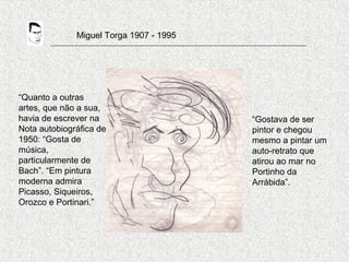 Miguel Torga 1907 - 1995
“Quanto a outras
artes, que não a sua,
havia de escrever na
Nota autobiográfica de
1950: “Gosta de
música,
particularmente de
Bach”. “Em pintura
moderna admira
Picasso, Siqueiros,
Orozco e Portinari.”
“Gostava de ser
pintor e chegou
mesmo a pintar um
auto-retrato que
atirou ao mar no
Portinho da
Arrábida”.
 