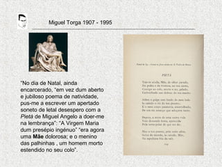 Miguel Torga 1907 - 1995
“No dia de Natal, ainda
encarcerado, “em vez dum aberto
e jubiloso poema de natividade,
pus-me a escrever um apertado
soneto de letal desespero com a
Pietà de Miguel Angelo a doer-me
na lembrança”: “A Virgem Maria
dum presépio ingénuo” “era agora
uma Mãe dolorosa; e o menino
das palhinhas , um homem morto
estendido no seu colo”.
 
