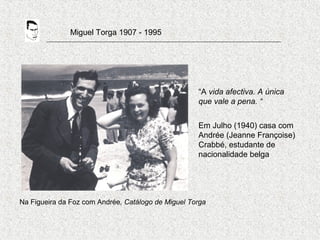 Miguel Torga 1907 - 1995
Na Figueira da Foz com Andrée, Catálogo de Miguel Torga
“A vida afectiva. A única
que vale a pena. “
Em Julho (1940) casa com
Andrée (Jeanne Françoise)
Crabbé, estudante de
nacionalidade belga
 