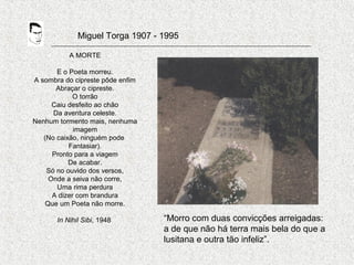 Miguel Torga 1907 - 1995
A MORTE
E o Poeta morreu.
A sombra do cipreste pôde enfim
Abraçar o cipreste.
O torrão
Caiu desfeito ao chão
Da aventura celeste.
Nenhum tormento mais, nenhuma
imagem
(No caixão, ninguém pode
Fantasiar).
Pronto para a viagem
De acabar.
Só no ouvido dos versos,
Onde a seiva não corre,
Uma rima perdura
A dizer com brandura
Que um Poeta não morre.
In Nihil Sibi, 1948 “Morro com duas convicções arreigadas:
a de que não há terra mais bela do que a
lusitana e outra tão infeliz”.
 