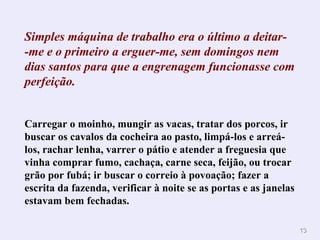 Simples máquina de trabalho era o último a deitar- -me e o primeiro a erguer-me, sem domingos nem dias santos para que a engrenagem funcionasse com perfeição.        Carregar o moinho, mungir as vacas, tratar dos porcos, ir buscar os cavalos da cocheira ao pasto, limpá-los e arreá-los, rachar lenha, varrer o pátio e atender a freguesia que vinha comprar fumo, cachaça, carne seca, feijão, ou trocar grão por fubá; ir buscar o correio à povoação; fazer a escrita da fazenda, verificar à noite se as portas e as janelas estavam bem fechadas. 