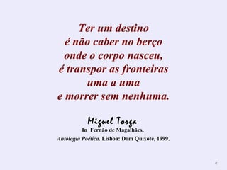 Ter um destino é não caber no berço onde o corpo nasceu, é transpor as fronteiras uma a uma e morrer sem nenhuma. Miguel Torga   In  Fernão de Magalhães,  Antologia Poética . Lisboa: Dom Quixote, 1999 . 