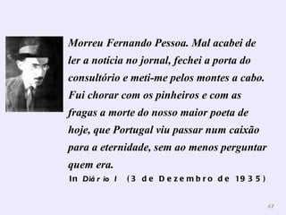 Morreu Fernando Pessoa. Mal acabei de ler a notícia no jornal, fechei a porta do consultório e meti-me pelos montes a cabo. Fui chorar com os pinheiros e com as fragas a morte do nosso maior poeta de hoje, que Portugal viu passar num caixão para a eternidade, sem ao menos perguntar quem era.   In  Diário I   (3 de Dezembro de 1935)   
