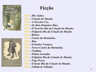 1931  - Pão Ázimo .  1931  - Criação do Mundo .  1934  - A Terceira Voz .  1937  - Os Dois Primeiros Dias .  1938  - O Terceiro Dia da Criação do Mundo .  1939  - O Quarto Dia da Criação do Mundo .  1940  - Bichos .  1941  - Contos da Montanha .  1942  - Rua .  1943  - O Senhor Ventura .  1944  - Novos Contos da Montanha .  1945  - Vindima .  1951  - Pedras Lavradas   1974  - O Quinto Dia da Criação do Mundo .  1976  - Fogo Preso .  1981  - O Sexto Dia da Criação do Mundo .  1982  - Fábula de Fábulas .  Ficção         