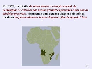 Em 1973, no intuito  de  sentir pulsar o coração austral, de contemplar os cenários das nossas grandezas passadas e das nossas misérias presentes , empreende uma extensa viagem pela África lusófona  no pressentimento de que chegara o fim da epopeia” lusa. . 
